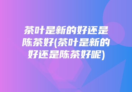 茶叶是新的好还是陈茶好(茶叶是新的好还是陈茶好呢)