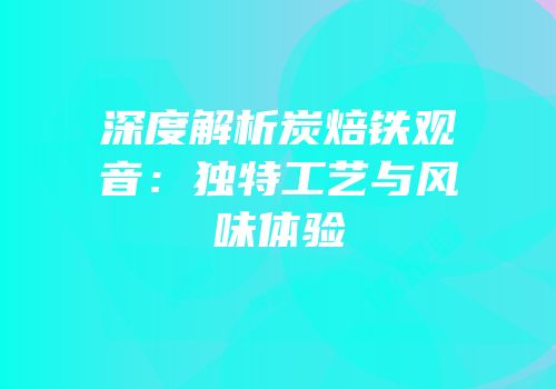 深度解析炭焙铁观音：独特工艺与风味体验