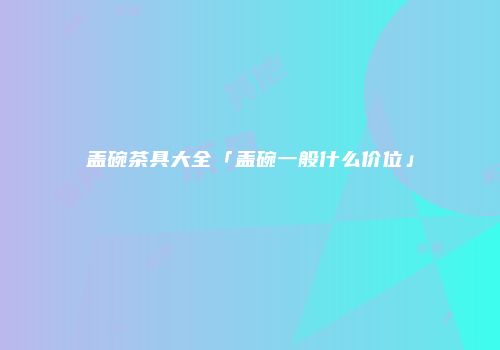 盖碗茶具大全「盖碗一般什么价位」