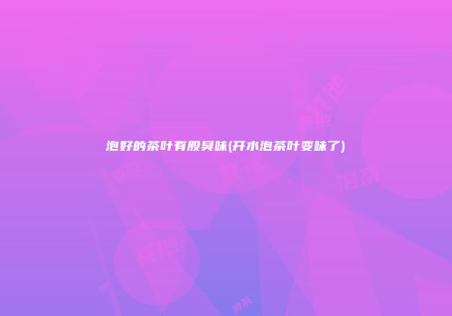 泡好的茶叶有股臭味(开水泡茶叶变味了)