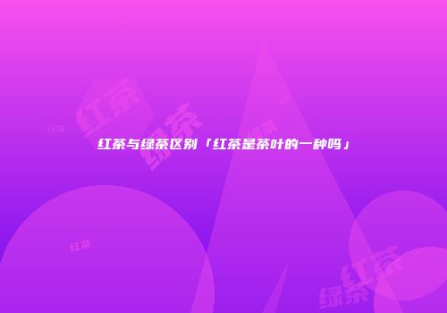 红茶与绿茶区别「红茶是茶叶的一种吗」