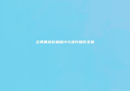 云雾圆茶价格探讨与茶叶知识全览