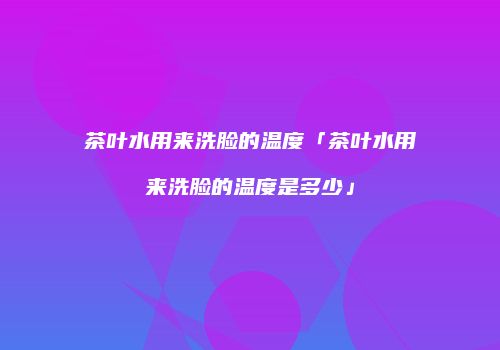 茶叶水用来洗脸的温度「茶叶水用来洗脸的温度是多少」