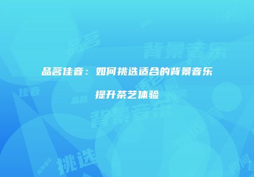 品茗佳音：如何挑选适合的背景音乐提升茶艺体验