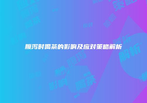 腹泻时喝茶的影响及应对策略解析
