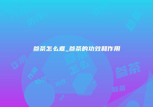 参茶怎么煮_参茶的功效和作用