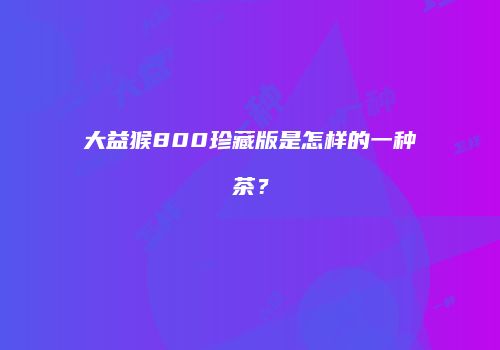 大益猴800珍藏版是怎样的一种茶？