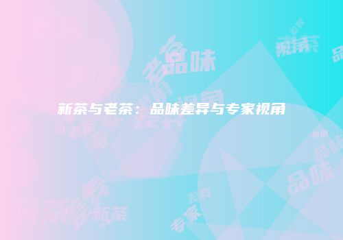 新茶与老茶：品味差异与专家视角