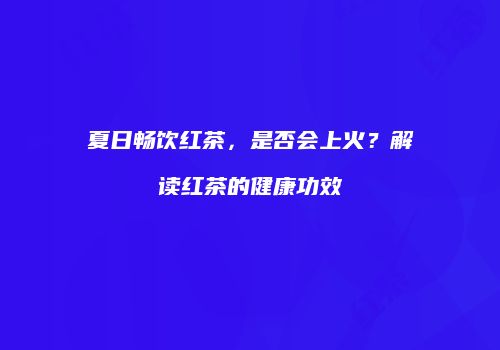 夏日畅饮红茶，是否会上火？解读红茶的健康功效