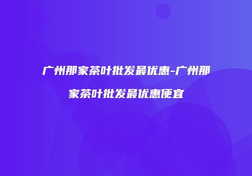 广州那家茶叶批发最优惠-广州那家茶叶批发最优惠便宜