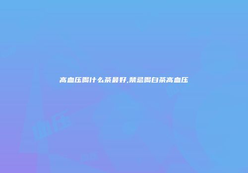 高血压喝什么茶最好,禁忌喝白茶高血压