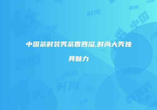中国茶时装秀茶香四溢,时尚大秀独具魅力