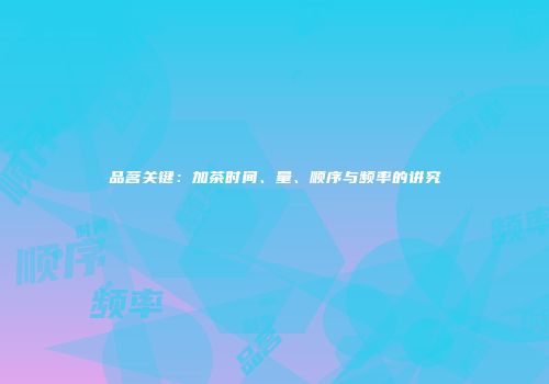 品茗关键：加茶时间、量、顺序与频率的讲究