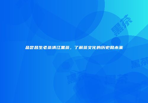 品尝昌生老茶清江黑茶，了解茶文化的历史和未来