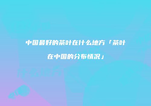 中国最好的茶叶在什么地方「茶叶在中国的分布情况」