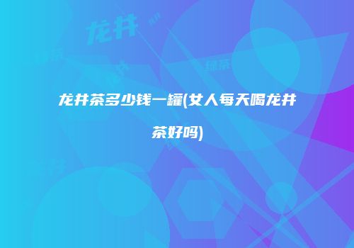 龙井茶多少钱一罐(女人每天喝龙井茶好吗)