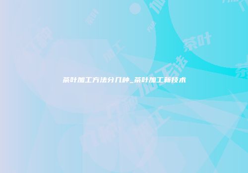 茶叶加工方法分几种_茶叶加工新技术