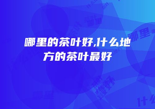 哪里的茶叶好,什么地方的茶叶最好