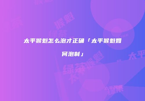 太平猴魁怎么泡才正确「太平猴魁如何泡制」