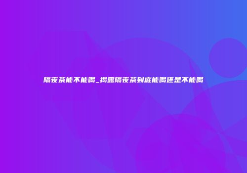 隔夜茶能不能喝_揭露隔夜茶到底能喝还是不能喝