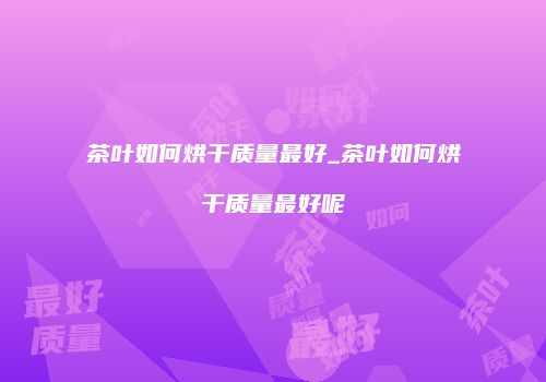 茶叶如何烘干质量最好_茶叶如何烘干质量最好呢