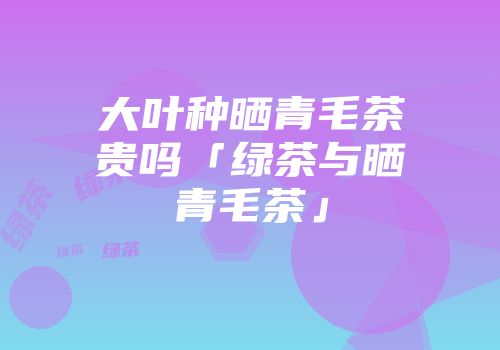大叶种晒青毛茶贵吗「绿茶与晒青毛茶」
