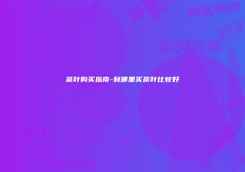 茶叶购买指南-到哪里买茶叶比较好