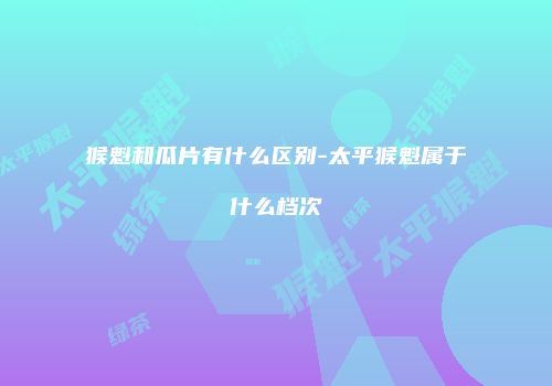 猴魁和瓜片有什么区别-太平猴魁属于什么档次