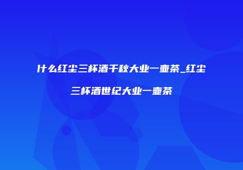 什么红尘三杯酒千秋大业一壶茶_红尘三杯酒世纪大业一壶茶