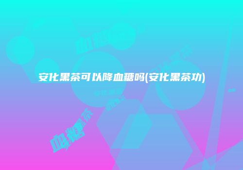 安化黑茶可以降血糖吗(安化黑茶功)