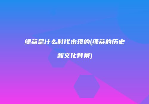 绿茶是什么时代出现的(绿茶的历史和文化背景)