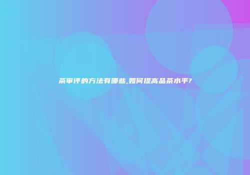 茶审评的方法有哪些,如何提高品茶水平?