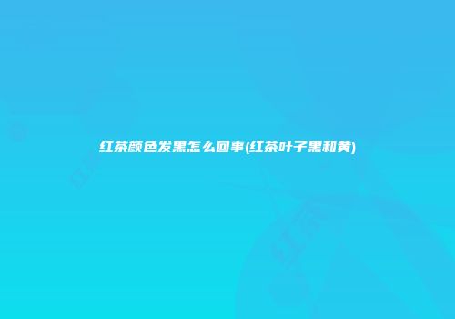 红茶颜色发黑怎么回事(红茶叶子黑和黄)