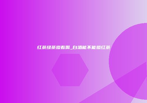 红茶绿茶掺着喝_白酒能不能掺红茶