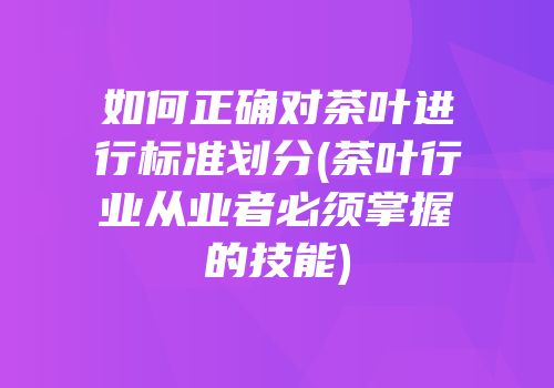 如何正确对茶叶进行标准划分(茶叶行业从业者必须掌握的技能)