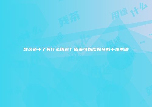 残茶晒干了有什么用途？原来可以帮你拯救干燥肌肤