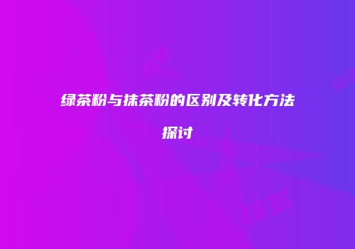 绿茶粉与抹茶粉的区别及转化方法探讨