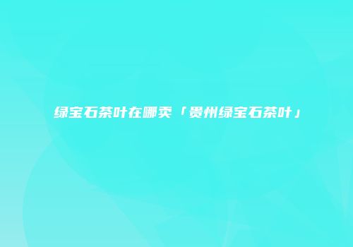 绿宝石茶叶在哪卖「贵州绿宝石茶叶」