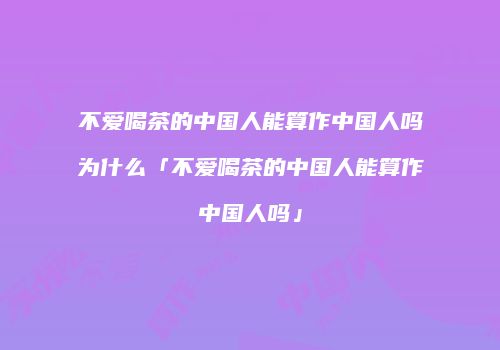 不爱喝茶的中国人能算作中国人吗为什么「不爱喝茶的中国人能算作中国人吗」