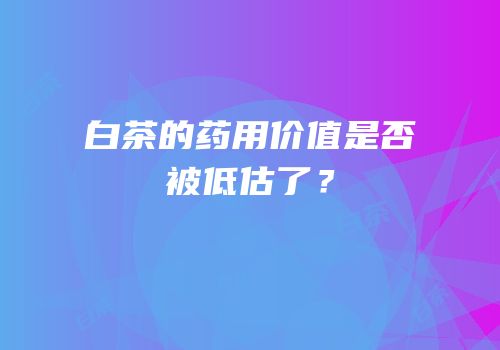 白茶的药用价值是否被低估了？