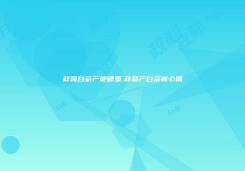 政和白茶产地哪里,政和产白茶核心镇