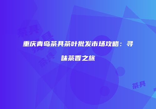 重庆青岛茶具茶叶批发市场攻略：寻味茶香之旅