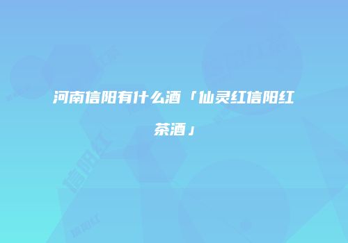 河南信阳有什么酒「仙灵红信阳红茶酒」