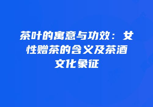 茶叶的寓意与功效：女性赠茶的含义及茶酒文化象征