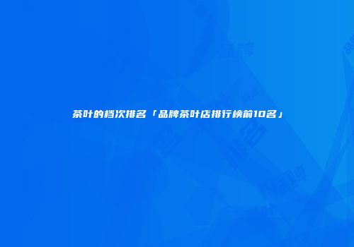茶叶的档次排名「品牌茶叶店排行榜前10名」