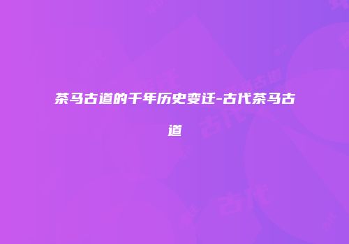 茶马古道的千年历史变迁-古代茶马古道