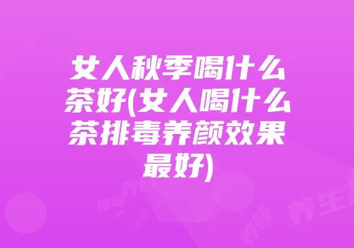 女人秋季喝什么茶好(女人喝什么茶排毒养颜效果最好)