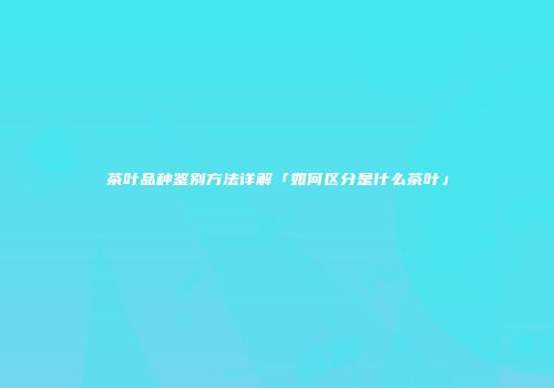 茶叶品种鉴别方法详解「如何区分是什么茶叶」