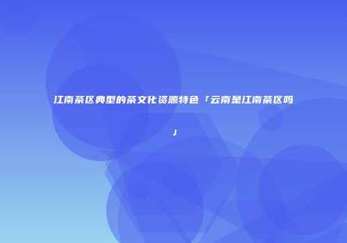 江南茶区典型的茶文化资源特色「云南是江南茶区吗」