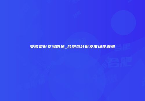 安徽茶叶交易市场_合肥茶叶批发市场在哪里